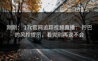 刚刚： 17c官网追踪视频直播： 拧巴的风控提示，看完别再说不会