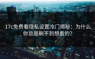 17c免费看隐私设置冷门揭秘：为什么你总是刷不到想看的？