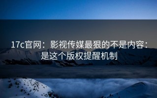 17c官网：影视传媒最狠的不是内容：是这个版权提醒机制