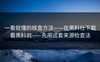 一看就懂的核查方法——在黑料社下载看黑料前——先用这套来源检查法