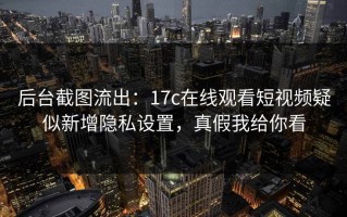 后台截图流出：17c在线观看短视频疑似新增隐私设置，真假我给你看