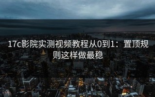 17c影院实测视频教程从0到1：置顶规则这样做最稳