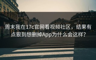 周末我在17c官网看视频社区，结果有点狠到想删掉App为什么会这样？