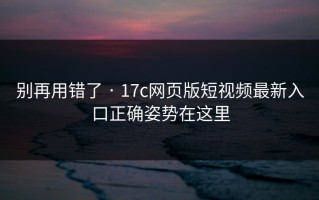 别再用错了 · 17c网页版短视频最新入口正确姿势在这里
