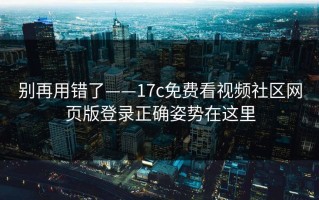别再用错了——17c免费看视频社区网页版登录正确姿势在这里