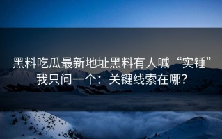 黑料吃瓜最新地址黑料有人喊“实锤”我只问一个：关键线索在哪？