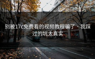 别被17c免费看的视频教程骗了 · 我踩过的坑太真实