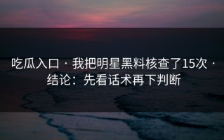 吃瓜入口 · 我把明星黑料核查了15次 · 结论：先看话术再下判断
