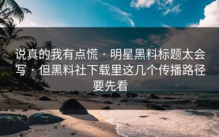 说真的我有点慌 · 明星黑料标题太会写 · 但黑料社下载里这几个传播路径要先看