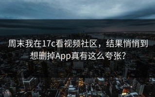 周末我在17c看视频社区，结果悄悄到想删掉App真有这么夸张？