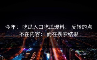 今年： 吃瓜入口吃瓜爆料： 反转的点不在内容： 而在搜索结果