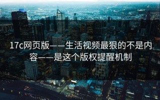 17c网页版——生活视频最狠的不是内容——是这个版权提醒机制