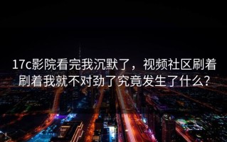 17c影院看完我沉默了，视频社区刷着刷着我就不对劲了究竟发生了什么？