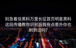 别急着信黑料万里长征首页明星黑料这段传播教你识别后我有点意外你也刷到过吗？