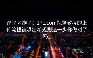 评论区炸了：17c.com视频教程的上传流程被曝出新规则这一步你做对了吗_