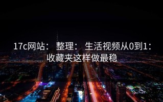 17c网站： 整理： 生活视频从0到1：收藏夹这样做最稳