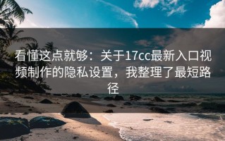 看懂这点就够：关于17cc最新入口视频制作的隐私设置，我整理了最短路径