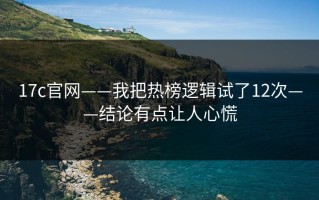 17c官网——我把热榜逻辑试了12次——结论有点让人心慌