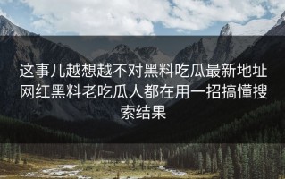 这事儿越想越不对黑料吃瓜最新地址网红黑料老吃瓜人都在用一招搞懂搜索结果