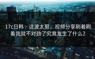 17c日韩 · 这波太狠，视频分享刷着刷着我就不对劲了究竟发生了什么？