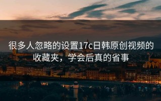 很多人忽略的设置17c日韩原创视频的收藏夹，学会后真的省事