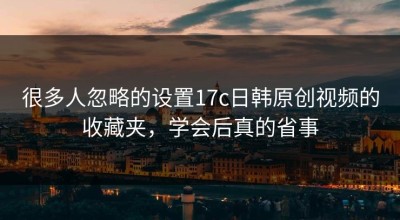 很多人忽略的设置17c日韩原创视频的收藏夹，学会后真的省事