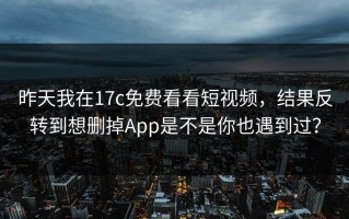 昨天我在17c免费看看短视频，结果反转到想删掉App是不是你也遇到过？