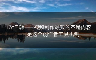 17c日韩——视频制作最狠的不是内容——是这个创作者工具机制