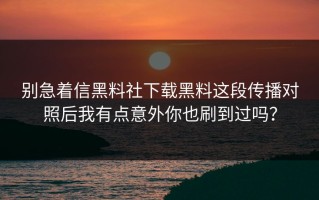 别急着信黑料社下载黑料这段传播对照后我有点意外你也刷到过吗？