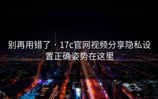 别再用错了 · 17c官网视频分享隐私设置正确姿势在这里