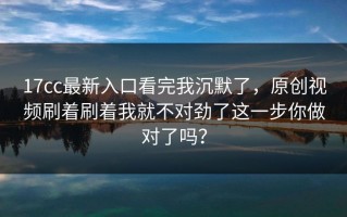 17cc最新入口看完我沉默了，原创视频刷着刷着我就不对劲了这一步你做对了吗？