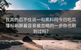 我真的忍不住说一句黑料网今日吃瓜爆料刷屏最容易被忽略的一步你也刷到过吗？