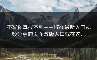 不写你真找不到——17cc最新入口视频分享的页面改版入口就在这儿