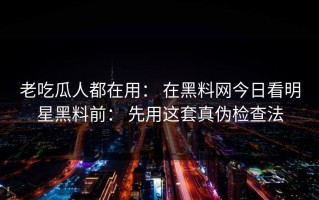 老吃瓜人都在用： 在黑料网今日看明星黑料前： 先用这套真伪检查法