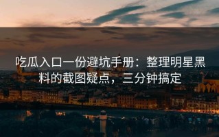 吃瓜入口一份避坑手册：整理明星黑料的截图疑点，三分钟搞定