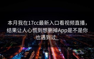 本月我在17cc最新入口看视频直播，结果让人心慌到想删掉App是不是你也遇到过_