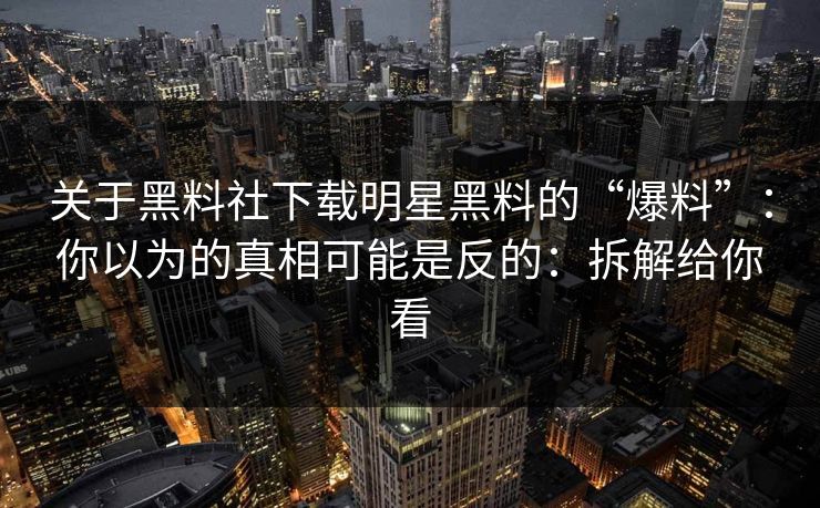 关于黑料社下载明星黑料的“爆料”：你以为的真相可能是反的：拆解给你看-第1张图片-17c.com - 免费高清视频社区