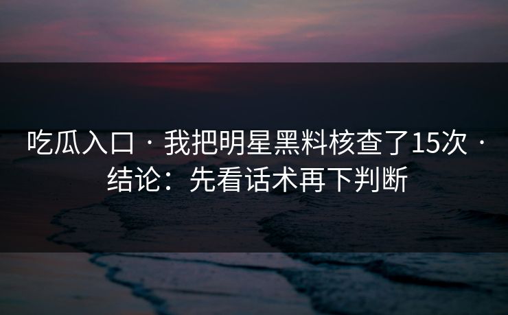 吃瓜入口 · 我把明星黑料核查了15次 · 结论：先看话术再下判断-第1张图片-17c.com - 免费高清视频社区