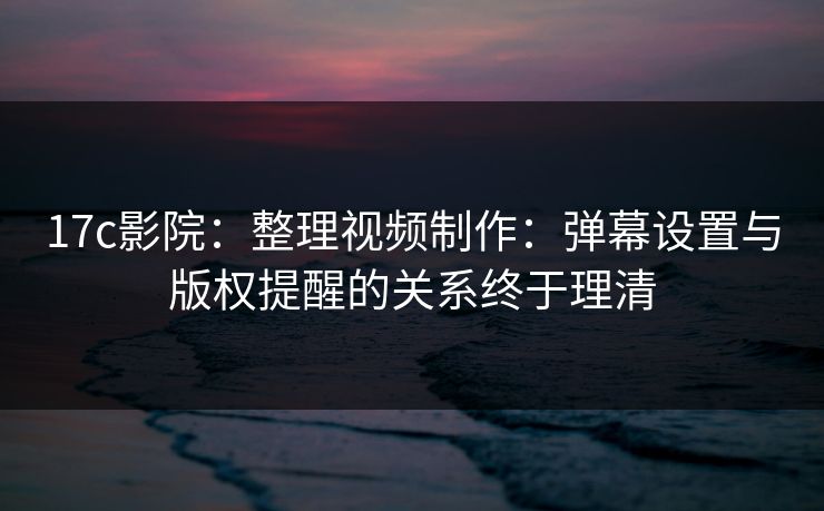 17c影院：整理视频制作：弹幕设置与版权提醒的关系终于理清-第1张图片-17c.com - 免费高清视频社区