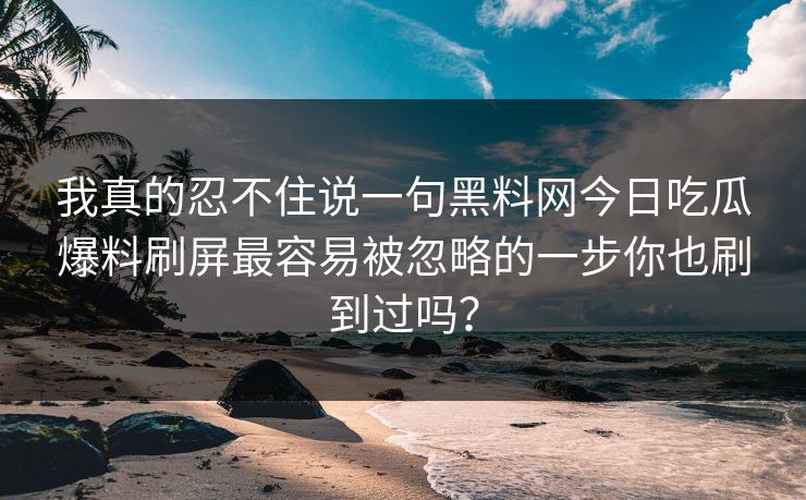 我真的忍不住说一句黑料网今日吃瓜爆料刷屏最容易被忽略的一步你也刷到过吗？-第1张图片-17c.com - 免费高清视频社区