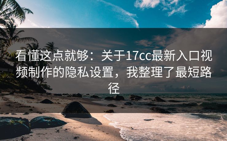 看懂这点就够：关于17cc最新入口视频制作的隐私设置，我整理了最短路径-第1张图片-17c.com - 免费高清视频社区