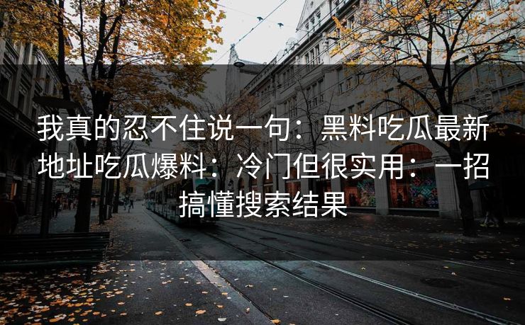 我真的忍不住说一句：黑料吃瓜最新地址吃瓜爆料：冷门但很实用：一招搞懂搜索结果-第1张图片-17c.com - 免费高清视频社区