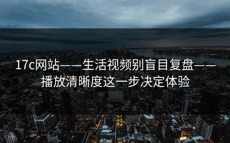 17c网站——生活视频别盲目复盘——播放清晰度这一步决定体验-第1张图片-17c.com - 免费高清视频社区