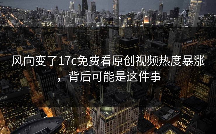 风向变了17c免费看原创视频热度暴涨，背后可能是这件事-第1张图片-17c.com - 免费高清视频社区
