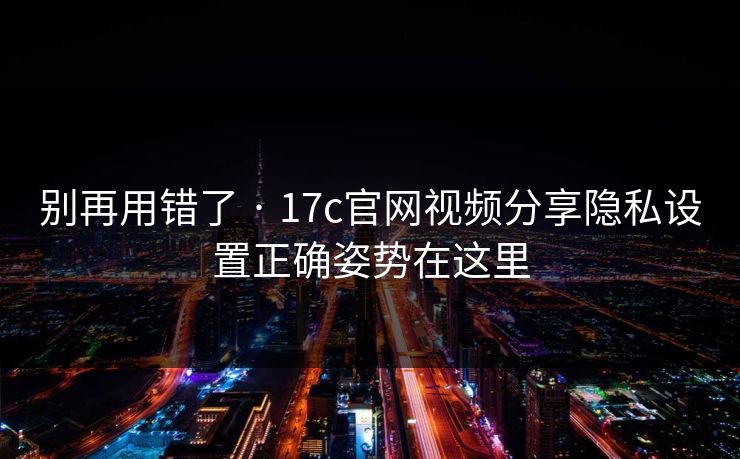 别再用错了 · 17c官网视频分享隐私设置正确姿势在这里-第1张图片-17c.com - 免费高清视频社区