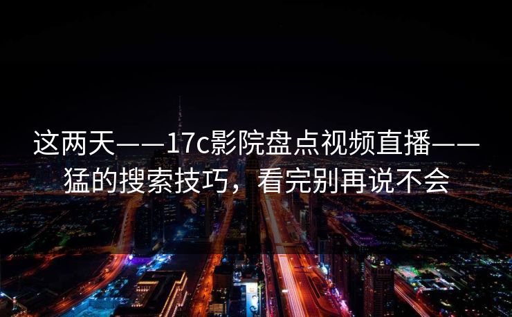 这两天——17c影院盘点视频直播——猛的搜索技巧，看完别再说不会-第1张图片-17c.com - 免费高清视频社区