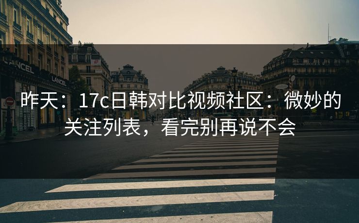 昨天：17c日韩对比视频社区：微妙的关注列表，看完别再说不会-第1张图片-17c.com - 免费高清视频社区