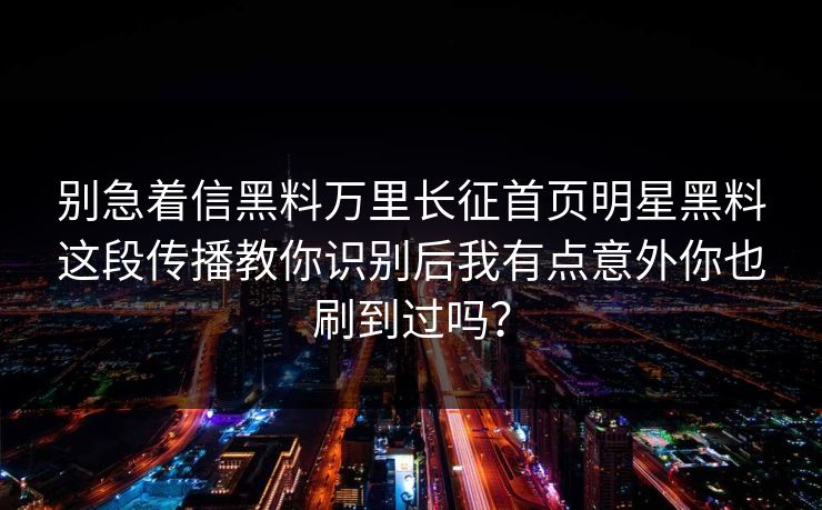 别急着信黑料万里长征首页明星黑料这段传播教你识别后我有点意外你也刷到过吗？-第1张图片-17c.com - 免费高清视频社区
