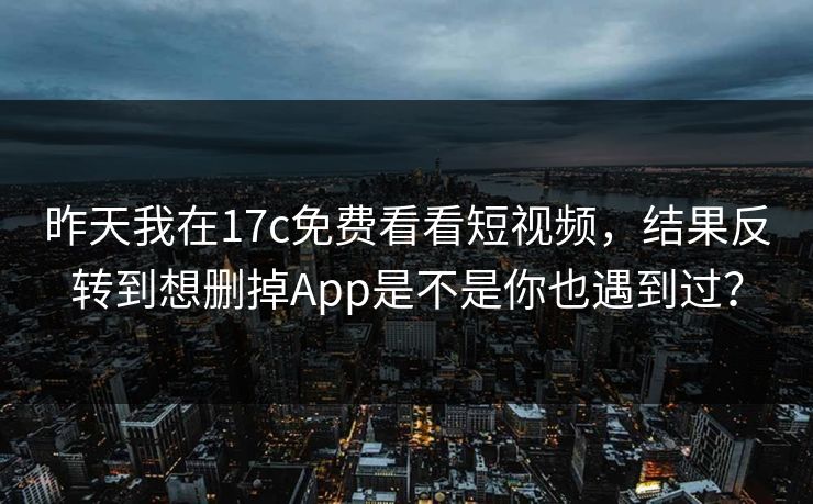 昨天我在17c免费看看短视频，结果反转到想删掉App是不是你也遇到过？-第1张图片-17c.com - 免费高清视频社区