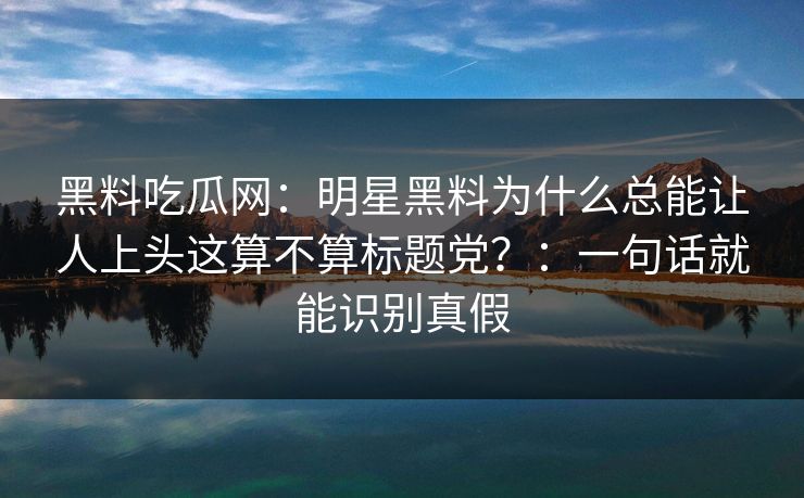 黑料吃瓜网：明星黑料为什么总能让人上头这算不算标题党？：一句话就能识别真假-第1张图片-17c.com - 免费高清视频社区